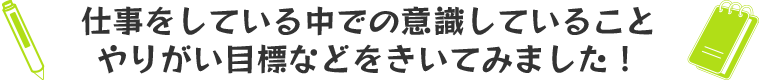 仕事をしている中での意識していること、やりがい目標などをきいてみました！