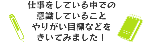 仕事をしている中での意識していること、やりがい目標などをきいてみました！